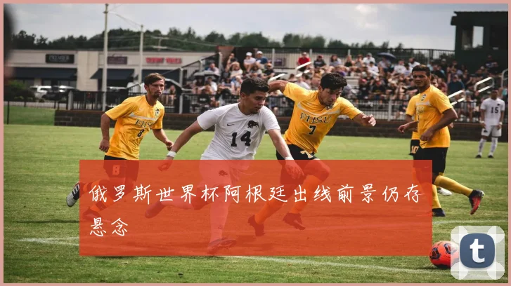 俄罗斯世界杯阿根廷出线前景仍存悬念