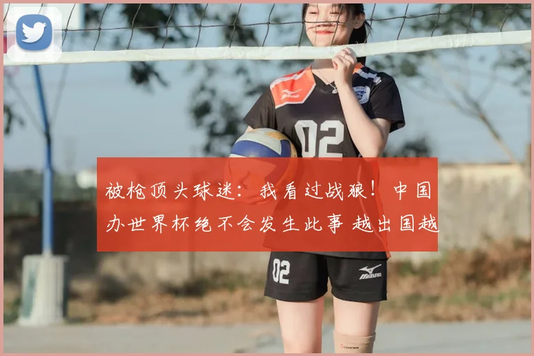 被枪顶头球迷:我看过战狼!中国办世界杯绝不会发生此事 越出国越爱国
