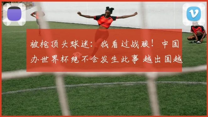 被枪顶头球迷:我看过战狼!中国办世界杯绝不会发生此事 越出国越爱国