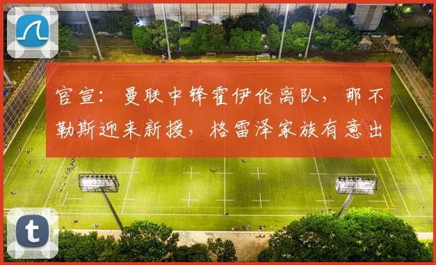 官宣：曼联中锋霍伊伦离队，那不勒斯迎来新援，格雷泽家族有意出售球队_欧冠_罗马_意甲