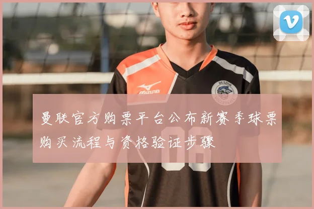 曼联官方购票平台公布新赛季球票购买流程与资格验证步骤