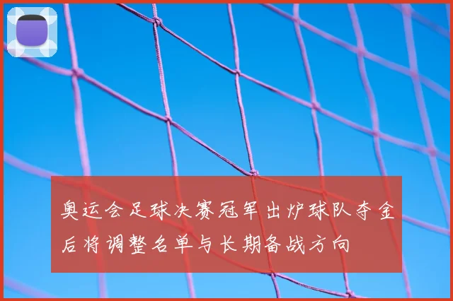 奥运会足球决赛冠军出炉球队夺金后将调整名单与长期备战方向