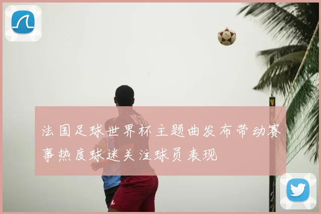 法国足球世界杯主题曲发布带动赛事热度球迷关注球员表现