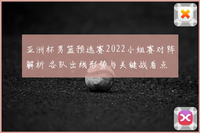 亚洲杯男篮预选赛2022小组赛对阵解析 各队出线形势与关键战看点