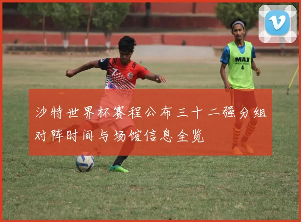 沙特世界杯赛程公布三十二强分组对阵时间与场馆信息全览