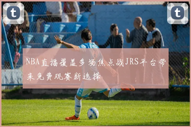 NBA直播覆盖多场焦点战JRS平台带来免费观赛新选择