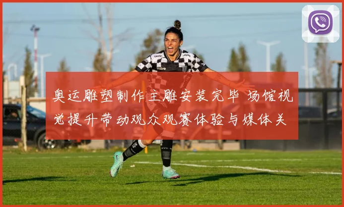 奥运雕塑制作主雕安装完毕 场馆视觉提升带动观众观赛体验与媒体关注