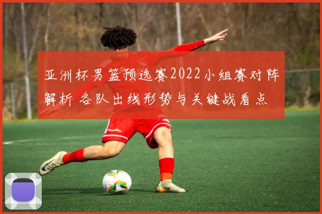 亚洲杯男篮预选赛2022小组赛对阵解析 各队出线形势与关键战看点