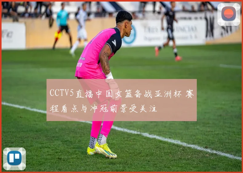 CCTV5直播中国女篮备战亚洲杯 赛程看点与冲冠前景受关注
