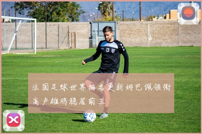 法国足球世界排名更新姆巴佩领衔高卢雄鸡稳居前三