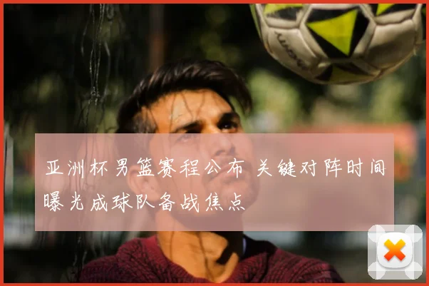 亚洲杯男篮赛程公布 关键对阵时间曝光成球队备战焦点