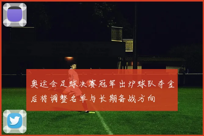 奥运会足球决赛冠军出炉球队夺金后将调整名单与长期备战方向