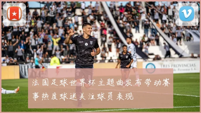 法国足球世界杯主题曲发布带动赛事热度球迷关注球员表现