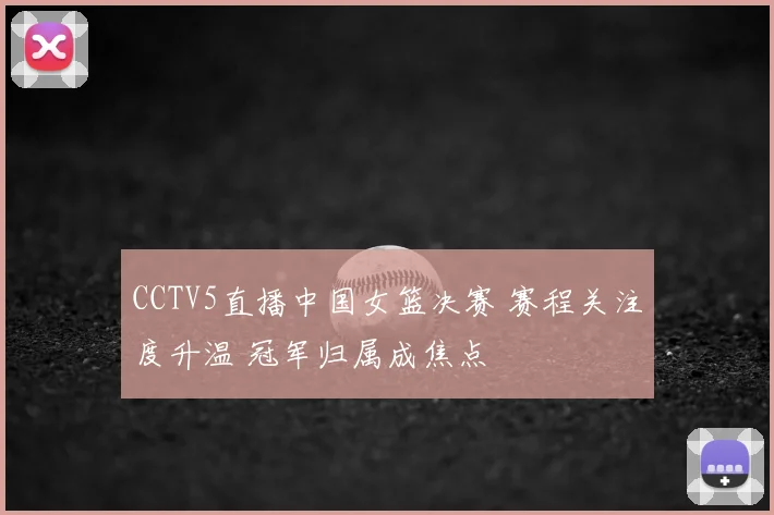 CCTV5直播中国女篮决赛 赛程关注度升温 冠军归属成焦点
