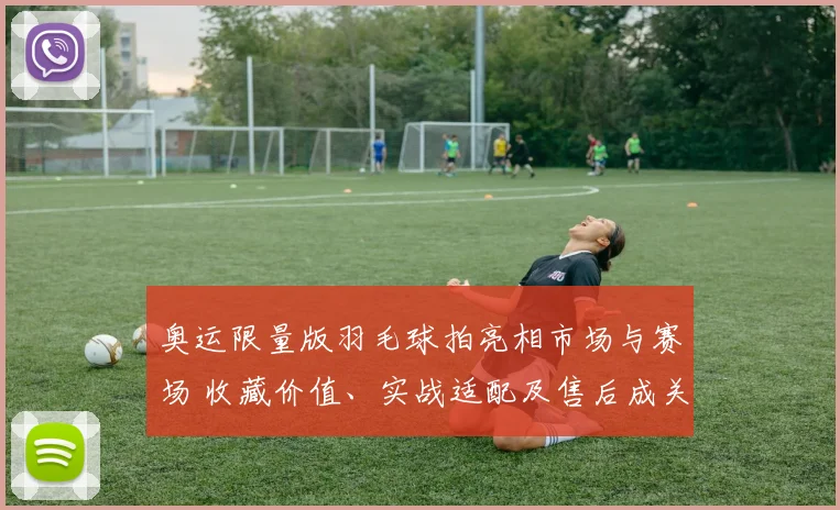 奥运限量版羽毛球拍亮相市场与赛场 收藏价值、实战适配及售后成关注点