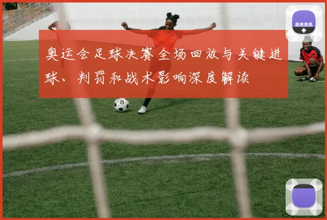 奥运会足球决赛全场回放与关键进球、判罚和战术影响深度解读