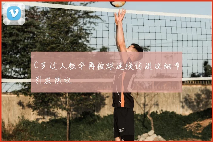 C罗过人教学再被球迷模仿进攻细节引发热议