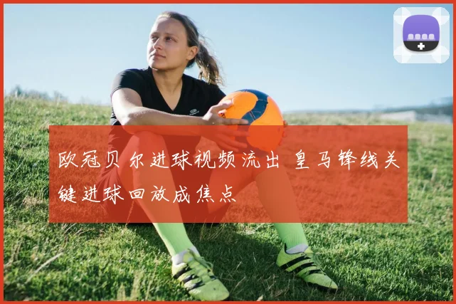 欧冠贝尔进球视频流出 皇马锋线关键进球回放成焦点