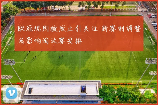 欧冠规则被废止引关注 新赛制调整或影响淘汰赛安排