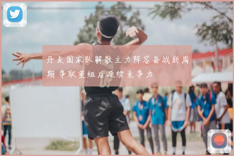 丹麦国家队解散主力阵容备战新周期 争取重组后延续竞争力