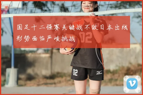 国足十二强赛关键战不敌日本出线形势面临严峻挑战